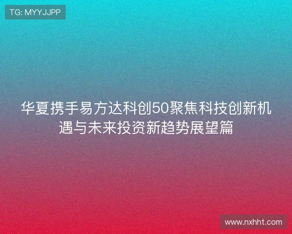 华夏携手易方达科创50聚焦科技创新机遇与未来投资新趋势展望篇